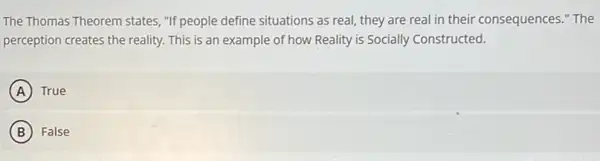 The Thomas Theorem states "If people define situations as real, they are real in their consequences "The
perception creates the reality.This is an example of how Reality is Socially Constructed.
A True
B False