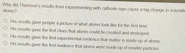 Why did Thomson's results from experimenting with cathode rays cause a big change in scientifi
atoms?
His results gave people a picture of what atoms look like for the first time
D
His results gave the first clues that atoms could be created and destroyed.
D
His results gave the first experimental evidence that matter is made up of atoms
His results gave the first evidence that atoms were made up of smaller particles.