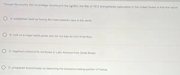 Though the country did not emerge victorious in the conflict, the War of 1812 strengthened nationalism In the United States in that the nation
A. established itself as having the most powerful navy in the world.
B. took on a major world power and did not lose an inch of territory.
C. regained control of its territories in Latin America from Great Britain.
D. prospered economically by becoming the exclusive trading partner of France.