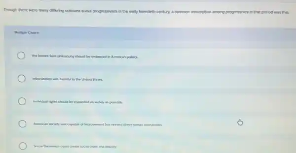 Though there were many differing opinions about progressivism in the early twentieth century, a common assumption among progressives in that period was that
Mulple Coce
the blssee-taie phlosophy should be embraced in American pollics.
urbanization was harmful to the United States.
individual rights should be expanded as widely as possible.
American society was capable of improvement but needed direct human intervention.
Social Danvinism could create social order and stability.