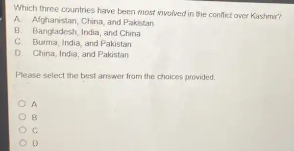 Which three countries have been most involved in the conflict over Kashmir?
A. Afghanistan , China, and Pakistan
B. Bangladesh India, and China
C. Burma, India and Pakistan
D. China, India, and Pakistan
Please select the best answer from the choices provided.
A
B
C
D