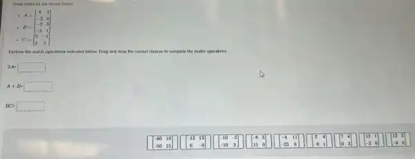 Three matrices are shown below.
A=[} 4&1 -3&0 ]
B=[} -2&3 -5&1 ]
C=[} 5&-1 2&3 ]
Perform the matrix operations indicated below. Drag and drop the correct choices to complete the matrix operations.
3A=square 
A+B=square 
BC=square 
6018
50 15
[} -13&13 6&-9 ]
-10-3
-10 3
[} -8&3 15&0 ]
-23 8
[} 2&4 -8&1 ]
[} 7&4 0&3 ]
[} 12&1 -3&0 ]
[} 12&3 -9&0 ]