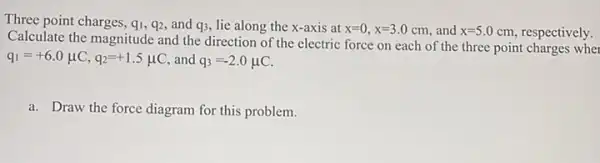 Three point charges, q_(1),q_(2) and q3, lie along the x-axis at x=0,x=3.0cm and x=5.0 cm, respectively.
Calculate the magnitude and the direction of the electric force on each of the three point charges wher
q_(1)=+6.0mu C,q_(2)=+1.5mu C and q_(3)=-2.0mu C
a. Draw the force diagram for this problem.