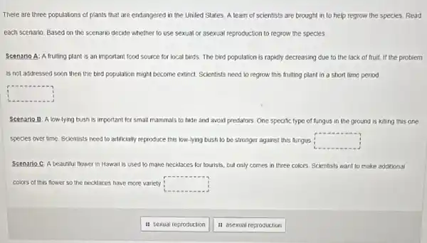 There are three populations of plants that are endangered in the United States. A team of scientists are brought in to help regrow the species. Read
each scenario. Based on the scenario decide whether to use sexual or asexual reproduction to regrow the species
Scenario A: A fruiting plant is an important food source for local birds. The bird population is rapidly decreasing due to the lack of fruit. If the problem
is not addressed soon then the bird population might become extinct. Scientists need to regrow this fruiting plant in a short time period.
square 
Scenario B Alow-lying bush is important for small mammals to hide and avoid predators. One specific type of fungus in the ground is killing this one
species over time Scientists need to artificially reproduce this low-lying bush to be stronger against this fungus square 
Scenario C: A beautiful flower in Hawaii is used to make necklaces for tourists, but only comes in three colors Scientists want to make additional
colors of this flower so the necklaces have more variety square 
it sexual reproduction
: asexual reproduction