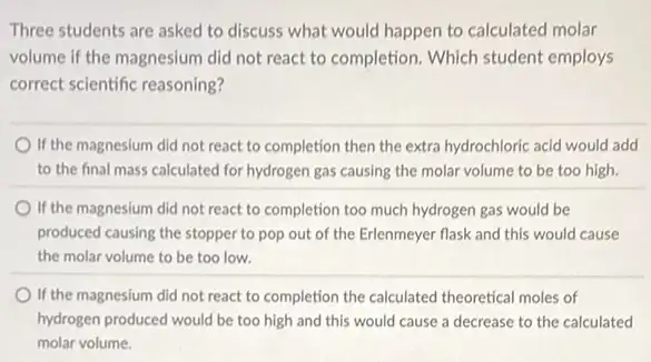 Three students are asked to discuss what would happen to calculated molar
volume if the magnesium did not react to completion. Which student employs
correct scientific reasoning?
If the magnesium did not react to completion then the extra hydrochloric acid would add
to the final mass calculated for hydrogen gas causing the molar volume to be too high.
If the magnesium did not react to completion too much hydrogen gas would be
produced causing the stopper to pop out of the Erlenmeyer flask and this would cause
the molar volume to be too low.
If the magnesium did not react to completion the calculated theoretical moles of
hydrogen produced would be too high and this would cause a decrease to the calculated
molar volume.