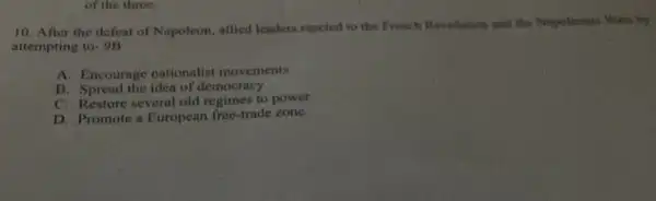 of the three.
10. After the defeat of Napoleon, allied leaders reacted to the French Revolution and the NopolinoeaC. Wars by
attempting to +913
A. Encourage nationalist movements
B. Spread the idea of democracy
C. Restore several old regimes to power
D. Promote a European free-trade zone