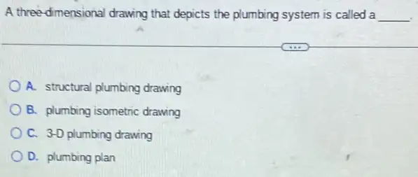 A three-dimensional drawing that depicts the plumbing system is called a __
A. structural plumbing drawing
B. plumbing isometric drawing
C. 3-D plumbing drawing
D. plumbing plan