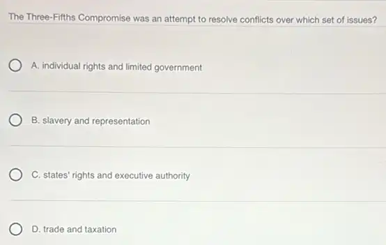 The Three-Fifths Compromise was an attempt to resolve conflicts over which set of issues?
A. individual rights and limited government
B. slavery and representation
C. states' rights and executive authority
D. trade and taxation