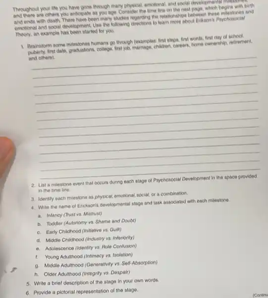 Throughout your like you have gone through many physical, emotional, and social developmental intestories
Throughe are others you anticipate as you age. Consider the time line on the next page, which begins with birth
and ends with death There have been many studies regarding the relationships between these milestones and
emotional and social development Use the following directions to learn more about Erikson's Psychosocial
Theory, an example has been started for you.
1. Brainstorm some milestones humans go through (examples: first steps, first words, first day of retirem
puberty, first date, graduations college, first job, marriage, children parters, home ownership, retirement.
and others).
__
List a milestone
in the time line.
3. Identify each milestone as physical, emotional, social or a combination.
4. Write the name of Erickson's developmental stage and task associated with each milestono.
a. Infancy (Trust vs Mistrust)
b. Toddler (Autonomy vs Shame and Doubt)
c. Early Childhood (nitiative vs. Guilt)
d. Middle Childhood (Industry vs. Inferiority)
- Adolescence (Identity vs Role Confusion)
5. Write a brief description of the stage in your own words.
6. Provide a pictorial representation of the stage.