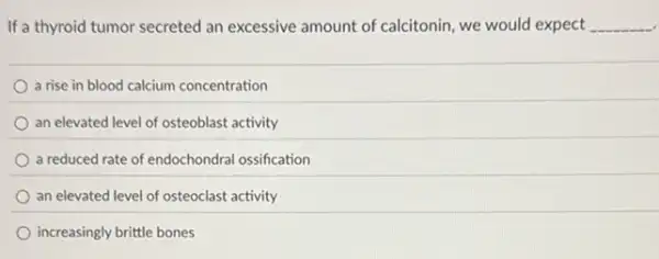 If a thyroid tumor secreted an excessive amount of calcitonin, we would expect __
a rise in blood calcium concentration
an elevated level of osteoblast activity
a reduced rate of endochondral ossification
an elevated level of osteoclast activity
increasingly brittle bones