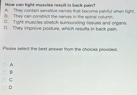 How can tight muscles result in back pain?
A. They contain sensitive nerves that become painful when tight.
B. They can constrict the nerves in the spinal column.
C. Tight muscles stretch surrounding tissues and organs.
D. They improve posture , which results in back pain.
Please select the best answer from the choices provided.
A
B
C
D