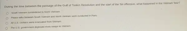 During the time between the passage of the Gulf of Tonkin Resolution and the start of the Tet offensive, what happened in the Vietnam War?
South Vietnam surrendered to North Vietnam.
Peace talks between South Vietnam and North Vietnam were conducted in Paris.
All U.S. civilians were evacuated from Vietnam.
The U.S. government deployed more troops to Vietnam.