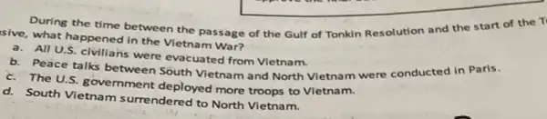 During the time between the passage of the Gulf of Tonkin Resolution and the start of the T'
sive, what happened in the Vietnam War?
a.All U.S. civilians were evacuated from Vietnam.
b. Peace talks between South Vietnam and North Vietnam were conducted in Paris.
c. The U.S. gove mment deployed more troops to Vietnam.
d. South Vietnam surrendered to North Vietnam.