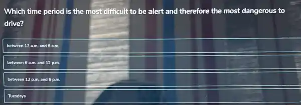 Which time period is the most difficult to be a alert and therefore the most dangerous to
drive?
between 12 a.m. and 6a.m.
between 6 a.m. and 12 p.m.
between 12 p.m. and 6 p.m.
Tuesdays