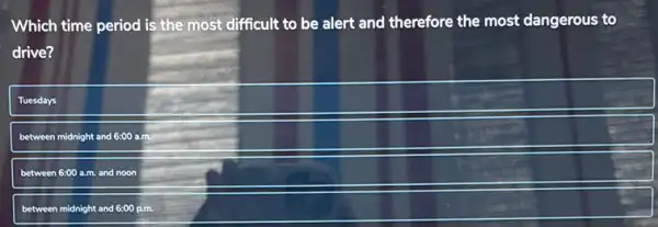 Which time period is the most difficult to be alert and therefore the most dangerous to
drive?
Tuesdays
between midnight and 6:00 a.m.
between 6:00 a.m. and noon
between midnight and 6:00 p.m.