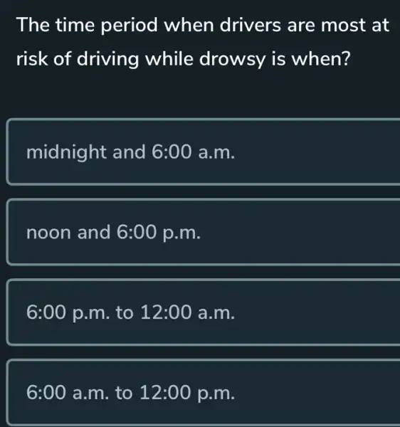 The time period when drivers are most at
risk of driving while drowsy is when?
midnight and 6:00 a.m.
noon and 6:00p.m
6:00 p.m to 12:00a.m
6:00 a.m . to 12:00p.m