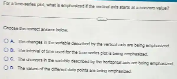 For a time-series pict what is emphasized if the vertical axis starts at a nonzero value?
Choose the correct answer below.
A. The changes in the variable described by the vertical axis are being emphasized.
B. The interval of time used for the time-series pict is being emphasized.
C. The changes in the variable described by the horizontal axis are being emphasized
D. The values of the different data points are being emphasized.