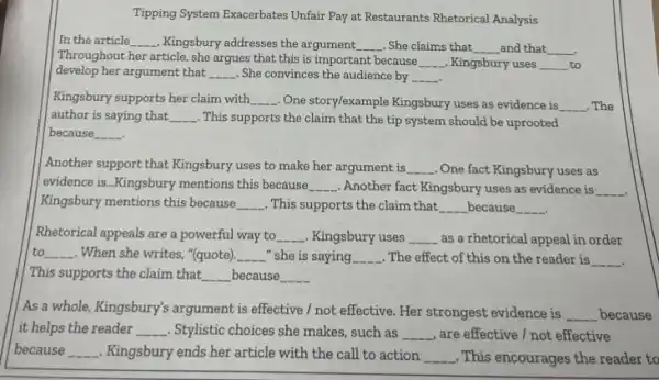 Tipping System Exacerbates Unfair Pay at Restaurants Rhetorical Analysis
In the article __ , Kingsbury addresses the argument. __ . She claims that __ _and that __
Throughout her article, she argues that this is important because
__ . Kingsbury uses __ to
develop her argument that __ She convinces the audience by __
Kingsbury supports her claim with __ . One storylexample Kingsbury uses as evidence is __ . The
author is saying that, __ . This supports the claim that the tip system should be uprooted
because __
Another support that Kingsbury uses to make her argument is __ . One fact Kingsbury uses as
evidence is __ Kingsbury mentions this because __ Another fact Kingsbury uses as evidence is __
Kingsbury mentions this because, __ . This supports the claim that __ because __
Rhetorical appeals are a powerful way to __ . Kingsbury uses __ as a rhetorical appeal in order
to. __ When she writes, "(quote). __ -" she is saying __ . The effect of this on the reader is __
This supports the claim that __ because __
As a whole, Kingsbury's argument is effective /not effective. Her strongest evidence is __ because
it helps the reader __ . Stylistic choices she makes such as __ are effective / not effective
because __ . Kingsbury ends her article with the call to action __ .This encourages the reader to