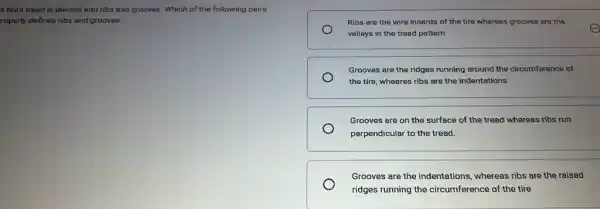 A tire's tread is divided into ribs and grooves. Which of the following pairs
roperly defines ribs and grooves.
Ribs are the wire innards of the tire whereas grooves are the
valleys in the tread pattem
Grooves are the ridges running around the circumference of
the tire, wheares ribs are the indentations
Grooves are on the surface of the tread whereas ribs run
perpendicular to the tread.
Grooves are the indentations whereas ribs are the raised
ridges running the circumference of the tire