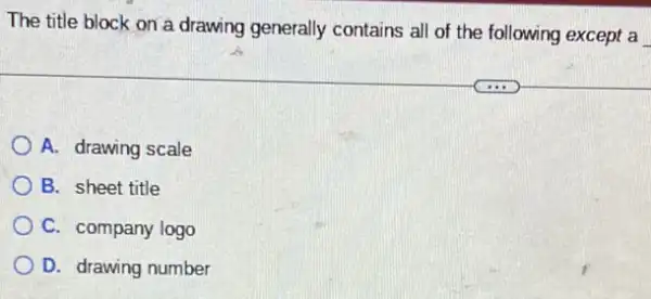 The title block on a drawing generally contains all of the following except a
A. drawing scale
B. sheet title
C. company logo
D. drawing number