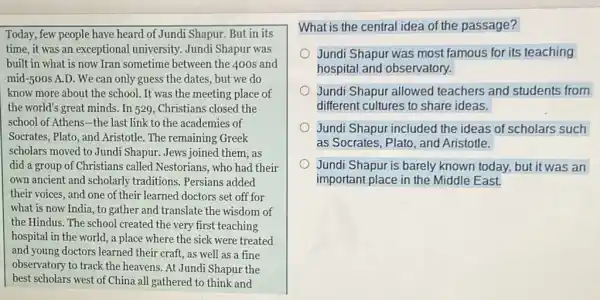 Today, few people have heard of Jundi Shapur. But in its
time, it was an exceptional university.Jundi Shapur was
built in what is now Tran sometime between the 400 s and
mid-500s A.D. We can only guess the dates, but we do
know more about the school. It was the meeting place of
the world's great minds.In 529, Christians closed the
school of Athens-the last link to the academies of
Socrates, Plato, and Aristotle. The remaining Greek
scholars moved to Jundi Shapur. Jews joined them , as
did a group of Christians called Nestorians , who had their
own ancient and scholarly traditions. Persians added
their voices, and one of their learned doctors set off for
what is now India.,to gather and translate the wisdom of
the Hindus. The school created the very first teaching
hospital in the world.a place where the sick were treated
and young doctors learned their craft, as well as a fine
observatory to track the heavens. At Jundi Shapur the
best scholars west of China all gathered to think and
What is the central idea of the passage?
Jundi Shapur was most famous for its teaching
hospital and observatory.
Jundi Shapur allowed teachers and students from
different cultures to share ideas.
Jundi Shapur included the ideas of scholars such
as Socrates, Plato, and Aristotle.
Jundi Shapur is barely known today, but it was an
important place in the Middle East.