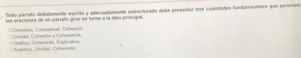 Todo párrafo debidamente escrito y adecuadamente estructurado debe presentar tres cualidades fundamentales que permiten
las oraciones de un párrafo girar en torno alaidea principal.
Concluso, Conceptual, Cohesión
Unidad, Cohesión y Coherencia
Gráfico, Coherente, Explicativo
Analitico, Unidad, Coherente.