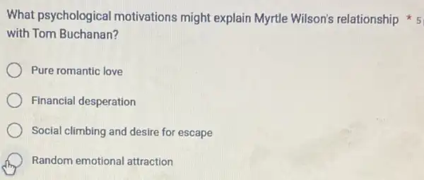 with Tom Buchanan?
Pure romantic love
Financial desperation
Social climbing and desire for escape
Random emotional attraction
What psychological motivations might explain Myrtle Wilson's relationship 5