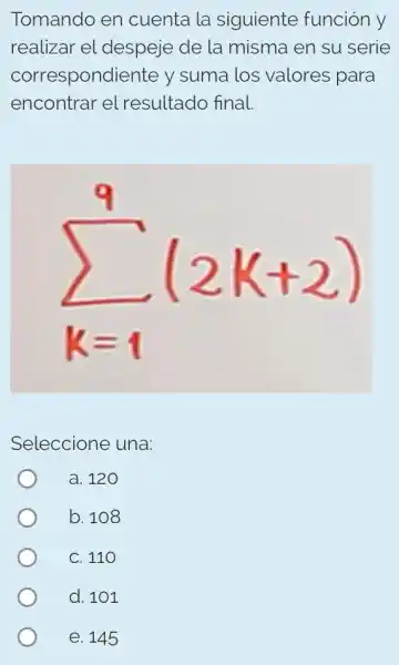 Tomando en cuenta la siguiente función y
realizar el despeje de la misma en su serie
correspondiente y suma los valores para
encontrar el resultado final.
sum _(k=1)^9(2k+2)
Seleccione una:
a. 120
b. 108
C. 110
d. 101
e. 145