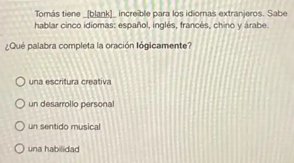 Tomás tiene __ increible para los idiomas extranjeros Sabe
hablar cinco idiomas: español , inglés, francés chino y árabe.
¿Qué palabra completa la oración lógicamente?
una escritura creativa
un desarrollo personal
un sentido musical
una habilidad