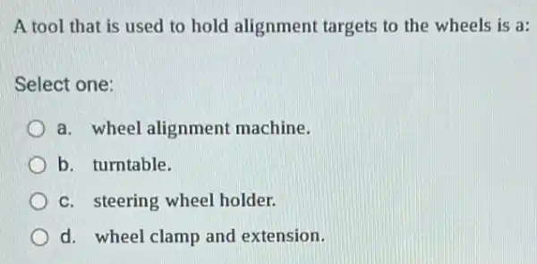 A tool that is used to hold alignment targets to the wheels is a:
Select one:
a. wheel alignment machine.
b. turntable.
c. steering wheel holder.
d. wheel clamp and extension.