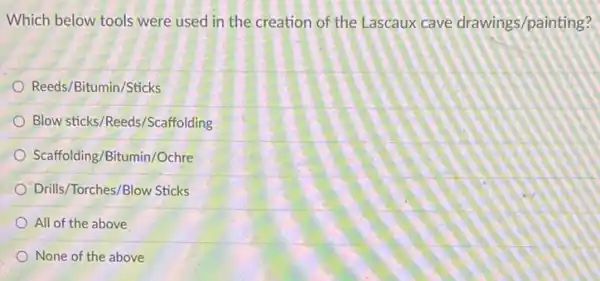 Which below tools were used in the creation of the Lascaux cave drawings/painting?
Reeds/Bitumin/Sticks
Blow sticks/Reeds/Scaffolding
Scaffolding/Bitumin/Ochre
Drills/Torches/Blow Sticks
All of the above
None of the above