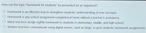 How can the topic "homework for students" be presented as an argument?
Homework is an effective way to strengthen students understanding of new concepts
Homework is any school assignment completed at home without a teacher's assistance.
Many teachers assign nightly homework to students in elementary, middle, and high school
Modern teachers communicate using digital means, such as blogs, to post students homework assignments.