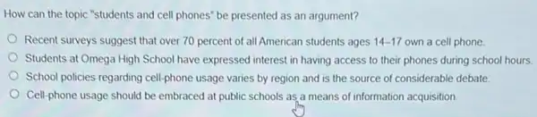 How can the topic "students and cell phones'be presented as an argument?
Recent surveys suggest that over 70 percent of all American students ages 14-17 own a cell phone
Students at Omega High School have expressed interest in having access to their phones during school hours.
School policies regarding cell phone usage varies by region and is the source of considerable debate
Cell-phone usage should be embraced at public schools as a means of information acquisition