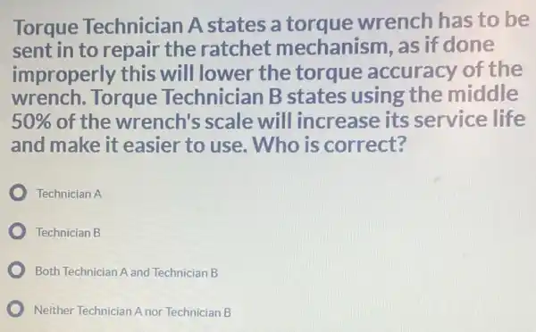 Torque Technician A states a torque wrench has to be
sent in to repair the ratchet mechanism, as if done
improperly this will lower the torque accuracy of the
wrench. Torque Technician B states using the middle
50%  of the wrench's scale will increase its service life
and make it easier to use . Who is correct?
Technician A
Technician B
Both Technician A and Technician B
Neither Technician Anor Technician B