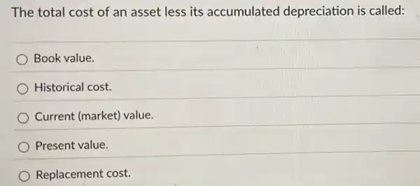 The total cost of an asset less its accumulated depreciation is called:
Book value.
Historical cost.
Current (market) value.
Present value.
Replacement cost.