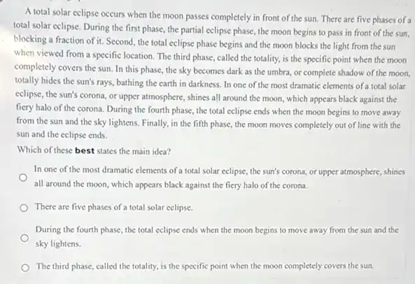 A total solar eclipse occurs when the moon passes completely in front of the sun. There are five phases of a
total solar eclipse. During the first phase, the partial celipse phase, the moon begins to pass in front of the sun.
blocking a fraction of it Second, the total eclipse phase begins and the moon blocks the light from the sun
when viewed from a specific location. The third phase, called the totality.is the specific point when the moon
completely covers the sun In this phase, the sky becomes dark as the umbra, or complete shadow of the moon.
totally hides the sun's rays, bathing the earth in darkness. In one of the most dramatic elements of a total solar
eclipse, the sun's corona.or upper atmosphere, shines all around the moon which appears black against the
fiery halo of the corona. During the fourth phase, the total eclipse ends when the moon begins to move away
from the sun and the sky lightens. Finally,in the fifth phase the moon moves completely out of line with the
sun and the eclipse ends.
Which of these best states the main idea?
In one of the most dramatic elements of a total solar eclipse, the sun's corona, or upper atmosphere shines
all around the moon which appears black against the fiery halo of the corona.
There are five phases of a total solar eclipse.
During the fourth phase the total eclipse ends when the moon begins to move away from the sun and the
sky lightens.
The third phase, called the totality, is the specific point when the moon completely covers the sun.