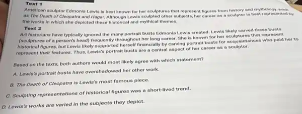 Toxt 1
American sculptor Edmonia Lewis is best known for her sculptures that represent figures from history and mythology, such
as The Death of Cleopatra and Hagar. Although Lewis sculpted other subjects, her career as a sculptor is best represented by
the works in which she depicted these historical and mythical themes.
Toxt 2
Art historians have typically Ignored the many portrait busts Edmonla Lewis created Lewis likely carved these busts
(sculptures of a person's head) frequently throughout her long career. She is known for her sculptures that represent
historical figures, but Lewis likely supported herself financially by carving portrait busts for acquaintances who paid her to
represent their features. Thus Lewis's portrait busts are a central aspect of her career as a sculptor.
Based on the texts,both authors would most likely agree with which statement?
A. Lewis's portralt busts have overshadowed her other work.
B. The Death of Cleopatra is Lewis's most famous piece.
C. Sculpting representations of historical figures was a short-lived trend.
D. Lewis's works are varied in the subjects they depict.