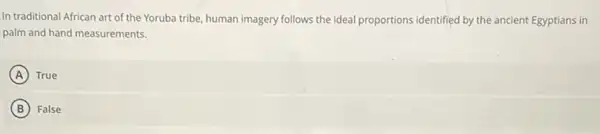 In traditional African art of the Yoruba tribe, human imagery follows the ideal proportions identified by the ancient Egyptians in
palm and hand measurements.
A True
B False