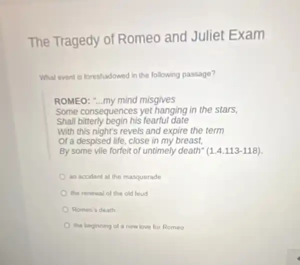 The Tragedy of Romeo and Juliet Exa m
What event is foreshadowed in the following passage?
ROMEO: "...my mind misgives
Some consequences yet hanging in the stars,
Shall bitterly begin his fearful date
With this night's revels and expire the term
of a despised life close in my breast,
By some vile forfeit of untimely death" (1.4.113-118)
an accident at the masquerade
the renewal of the old feud
Romeo's death
the beginning of a new love for Romeo