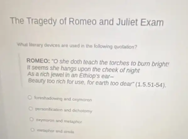 The Tragedy of Romeo and Juliet Exam
What literary devices are used in the following quotation?
ROMEO: "O she doth teach the torches to burn bright!
It seems she hangs upon the cheek of night
As a rich jewel in an Ethiop's ear-
Beauty too rich for use, for earth too dear"
(1.5.51-54)
foreshadowing and oxymoron
personification and dichotomy
exymoron and metaphor
metaphor and simile