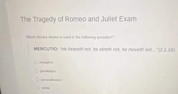 The Tragedy of Romeo and Juliet Exam
Which literary device is used in the following quotation?
MERCUTIO: "He heareth not, he stireth not he moveth not..." (2.1.18)
metaphor
parallelism
personification
simile