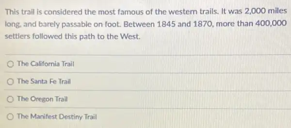 This trail is considered the most famous of the western trails. It was 2,000 miles
long, and barely passable on foot. Between 1845 and 1870, more than 400,000
settlers followed this path to the West.
The California Trail
The Santa Fe Trail
The Oregon Trail
The Manifest Destiny Trail