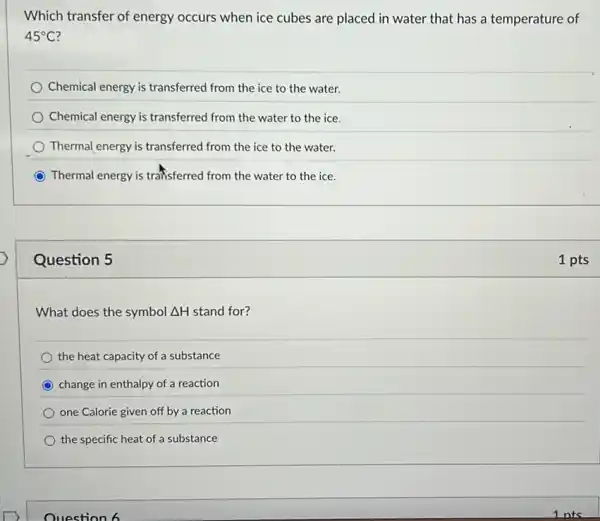 Which transfer of energy occurs when ice cubes are placed in water that has a temperature of
45^circ C
Chemical energy is transferred from the ice to the water.
Chemical energy is transferred from the water to the ice.
Thermal energy is transferred from the ice to the water.
C Thermal energy is traffisferred from the water to the ice.
Question 5
What does the symbol Delta H stand for?
the heat capacity of a substance
change in enthalpy of a reaction
one Calorie given off by a reaction
the specific heat of a substance
Ouestion 6
1 pts
Ints