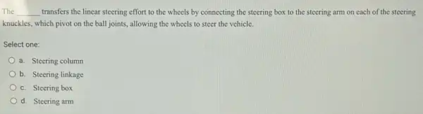 The __ transfers the linear steering effort to the wheels by connecting the steering box to the steering arm on each of the steering
knuckles, which pivot on the ball joints, allowing the wheels to steer the vehicle.
Select one:
a. Steering column
b. Steering linkage
c. Steering box
d. Steering arm