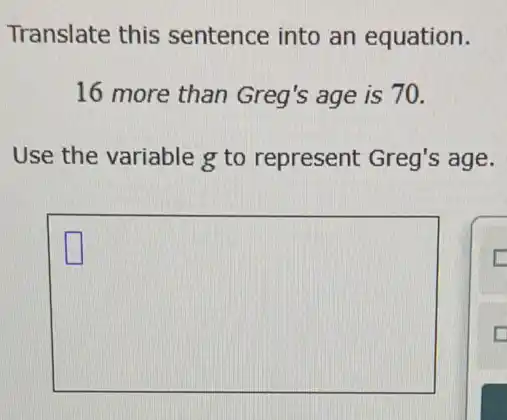 Translate this sentence into an equation.
16 more than Greg's age is 70.
Use the variable g to represent Greg's age.
square 
square