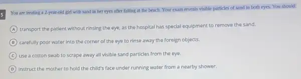 You are treating a 2-year-old girl with sand in her eyes after falling at the beach Your exam reveals visible particles of sand in both eyes. You should:
A transport the patient without rinsing the eye, as the hospital has special equipment to remove the sand.
B carefully pour water into the corner of the eye to rinse away the foreign objects.
C use a cotton swab to scrape away all visible sand particles from the eye.
D instruct the mother to hold the child's face under running water from a nearby shower.