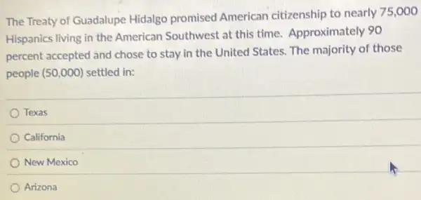 The Treaty of Guadalupe Hidalgo promised American citizenship to nearly 75,000
Hispanics living in the American Southwest at this time. Approximately 90
percent accepted and chose to stay in the United States. The majority of those
people (50,000) settled in:
Texas
California
New Mexico
Arizona