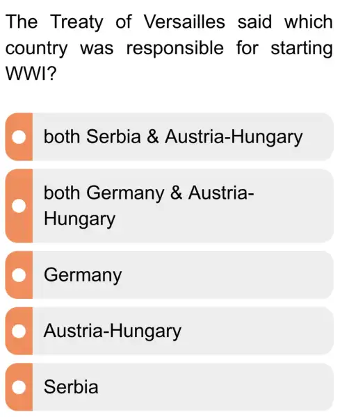 The Treaty of Versailles said which
country was responsible ; for starting
WWI?
both Serbia &Austria -Hungary
both Germany &Austria-
Hungary
Germany
Austria -Hungary
Serbia