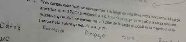 Tres cargas eléctric as seen cuentr an a lo largo de una lín ea recta horiz ontal. La carga
eléct rica q_(1)=12mu C se encuer tra a 030mde la carga q_(3)=1mu C ylac arga eléctrica
nega tiva q_(2)=3mu C se encuentra a 0.20mde la carg 93 ¿Cuál es la magr itud de la
fue rza neta so bre q debic da a c 11y q2?