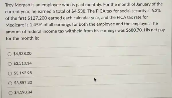 Trey Morgan is an employee who is paid monthly. For the month of January of the
current year, he earned a total of 4,538 The FICA tax for social security is 6.2% 
of the first 127,200 earned each calendar year, and the FICA tax rate for
Medicare is 1.45%  of all earnings for both the employee and the employer. The
amount of federal income tax withheld from his earnings was 680.70 . His net pay
for the month is:
 4,538.00
 3,510.14
 3,162.98
 3,857.30
 4,190.84